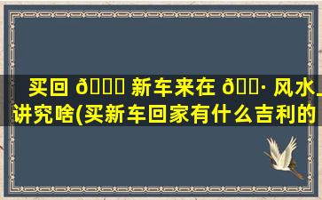 买回 🐋 新车来在 🕷 风水上讲究啥(买新车回家有什么吉利的好话)